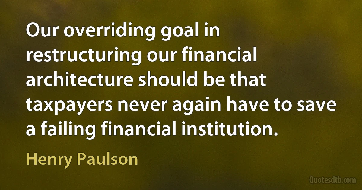 Our overriding goal in restructuring our financial architecture should be that taxpayers never again have to save a failing financial institution. (Henry Paulson)