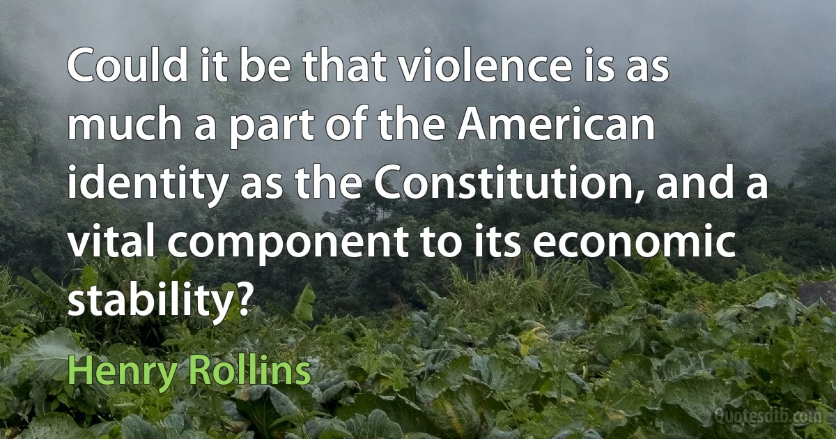 Could it be that violence is as much a part of the American identity as the Constitution, and a vital component to its economic stability? (Henry Rollins)