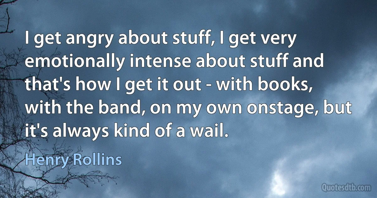 I get angry about stuff, I get very emotionally intense about stuff and that's how I get it out - with books, with the band, on my own onstage, but it's always kind of a wail. (Henry Rollins)