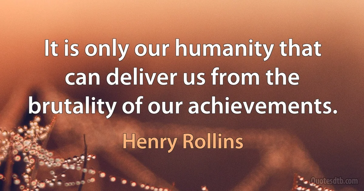 It is only our humanity that can deliver us from the brutality of our achievements. (Henry Rollins)