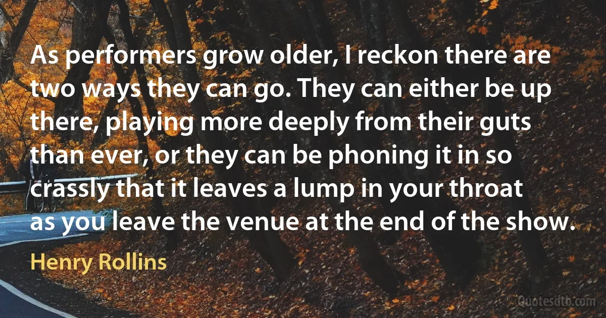 As performers grow older, I reckon there are two ways they can go. They can either be up there, playing more deeply from their guts than ever, or they can be phoning it in so crassly that it leaves a lump in your throat as you leave the venue at the end of the show. (Henry Rollins)