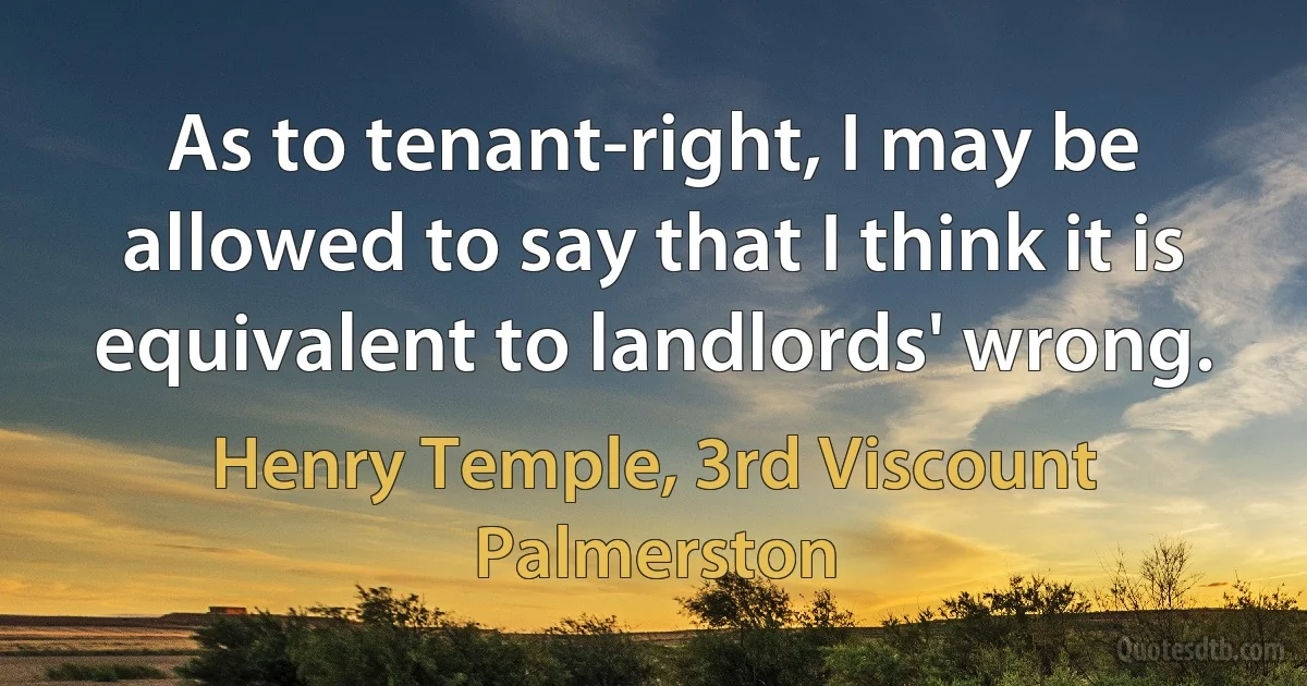 As to tenant-right, I may be allowed to say that I think it is equivalent to landlords' wrong. (Henry Temple, 3rd Viscount Palmerston)