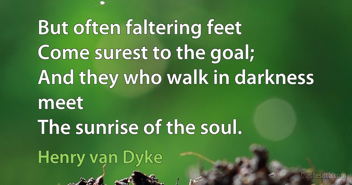 But often faltering feet
Come surest to the goal;
And they who walk in darkness meet
The sunrise of the soul. (Henry van Dyke)