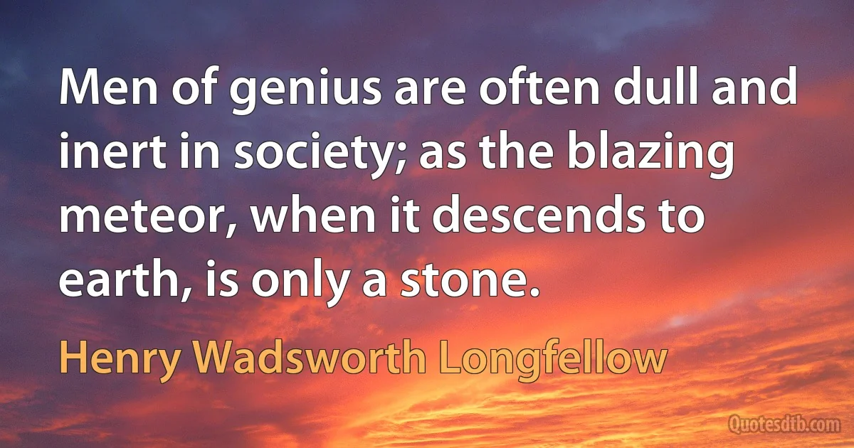 Men of genius are often dull and inert in society; as the blazing meteor, when it descends to earth, is only a stone. (Henry Wadsworth Longfellow)