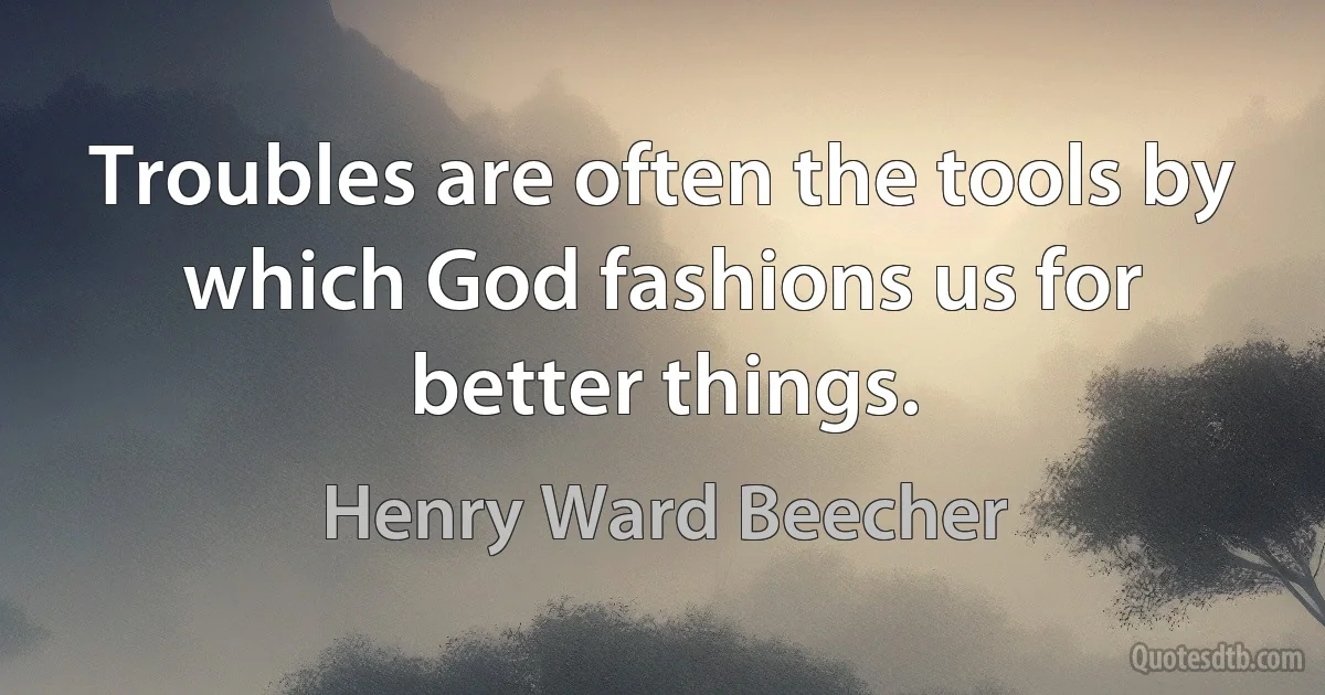 Troubles are often the tools by which God fashions us for better things. (Henry Ward Beecher)