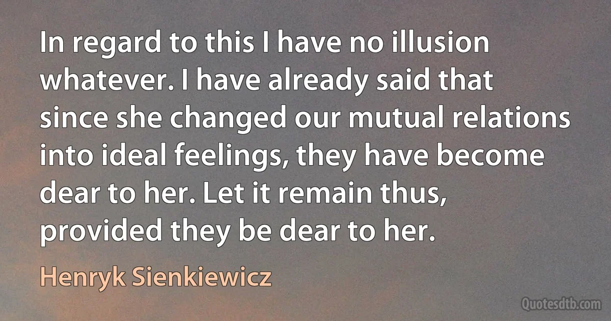 In regard to this I have no illusion whatever. I have already said that since she changed our mutual relations into ideal feelings, they have become dear to her. Let it remain thus, provided they be dear to her. (Henryk Sienkiewicz)