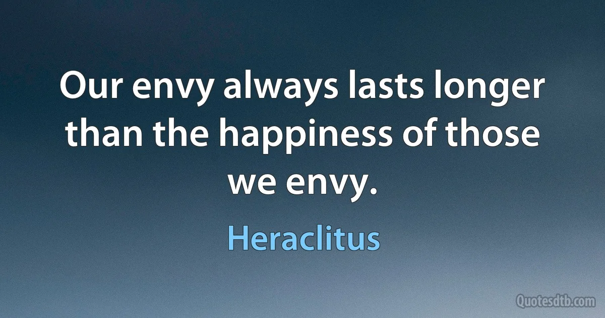 Our envy always lasts longer than the happiness of those we envy. (Heraclitus)