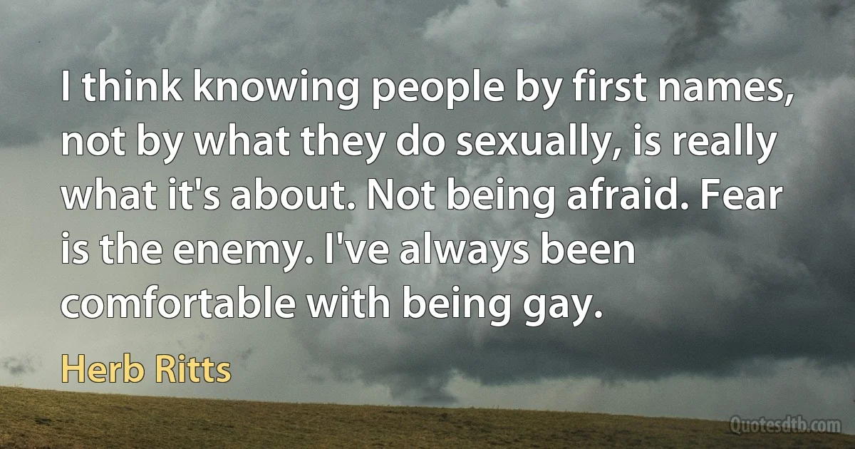 I think knowing people by first names, not by what they do sexually, is really what it's about. Not being afraid. Fear is the enemy. I've always been comfortable with being gay. (Herb Ritts)