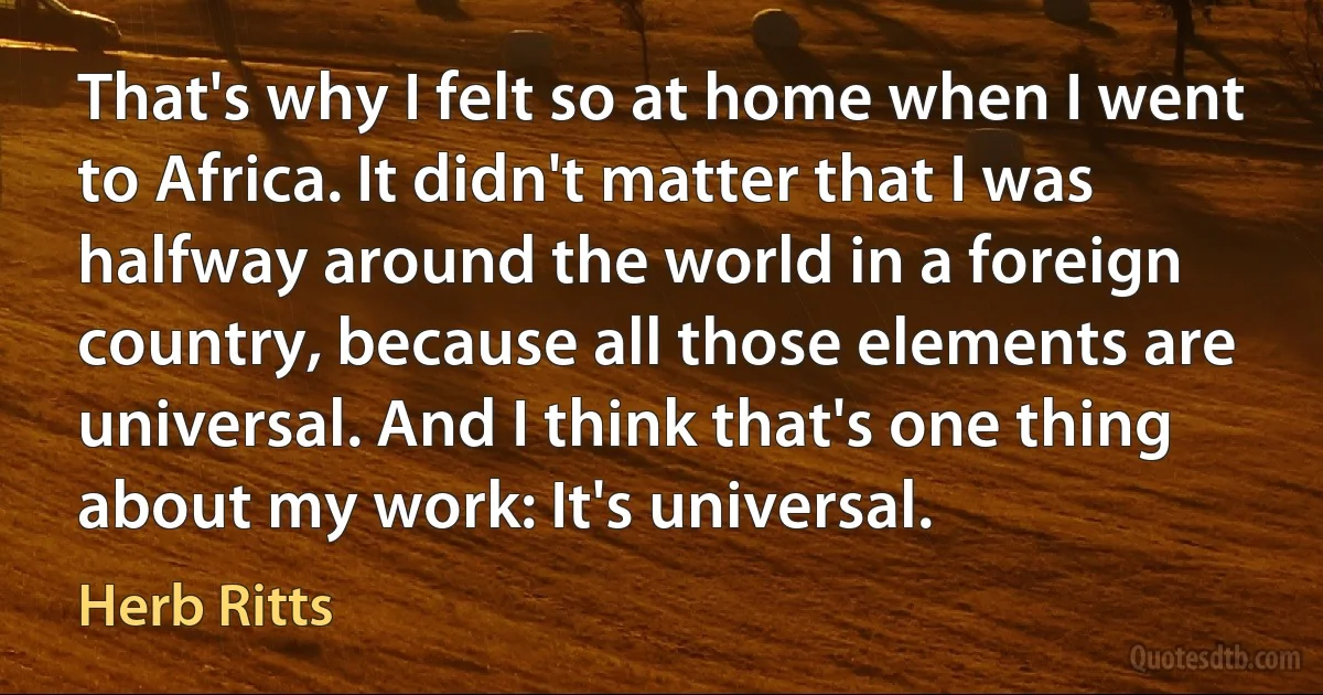 That's why I felt so at home when I went to Africa. It didn't matter that I was halfway around the world in a foreign country, because all those elements are universal. And I think that's one thing about my work: It's universal. (Herb Ritts)