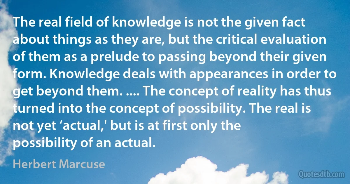 The real field of knowledge is not the given fact about things as they are, but the critical evaluation of them as a prelude to passing beyond their given form. Knowledge deals with appearances in order to get beyond them. .... The concept of reality has thus turned into the concept of possibility. The real is not yet ‘actual,' but is at first only the possibility of an actual. (Herbert Marcuse)