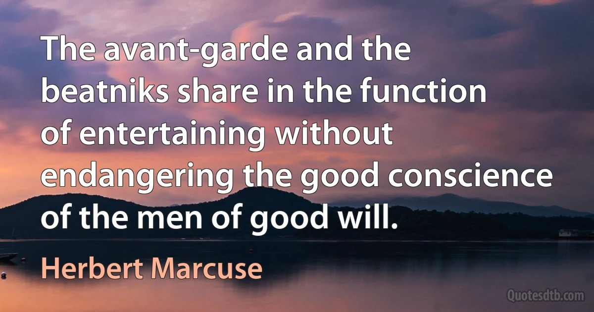 The avant-garde and the beatniks share in the function of entertaining without endangering the good conscience of the men of good will. (Herbert Marcuse)