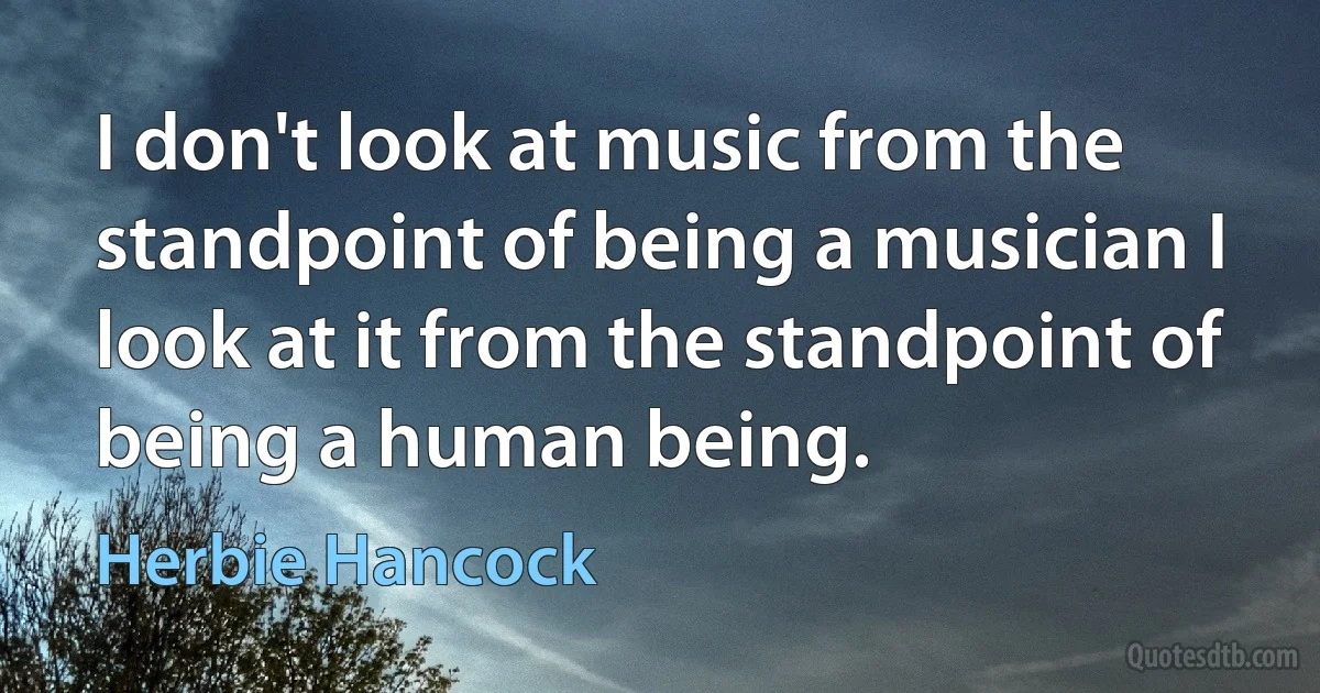 I don't look at music from the standpoint of being a musician I look at it from the standpoint of being a human being. (Herbie Hancock)