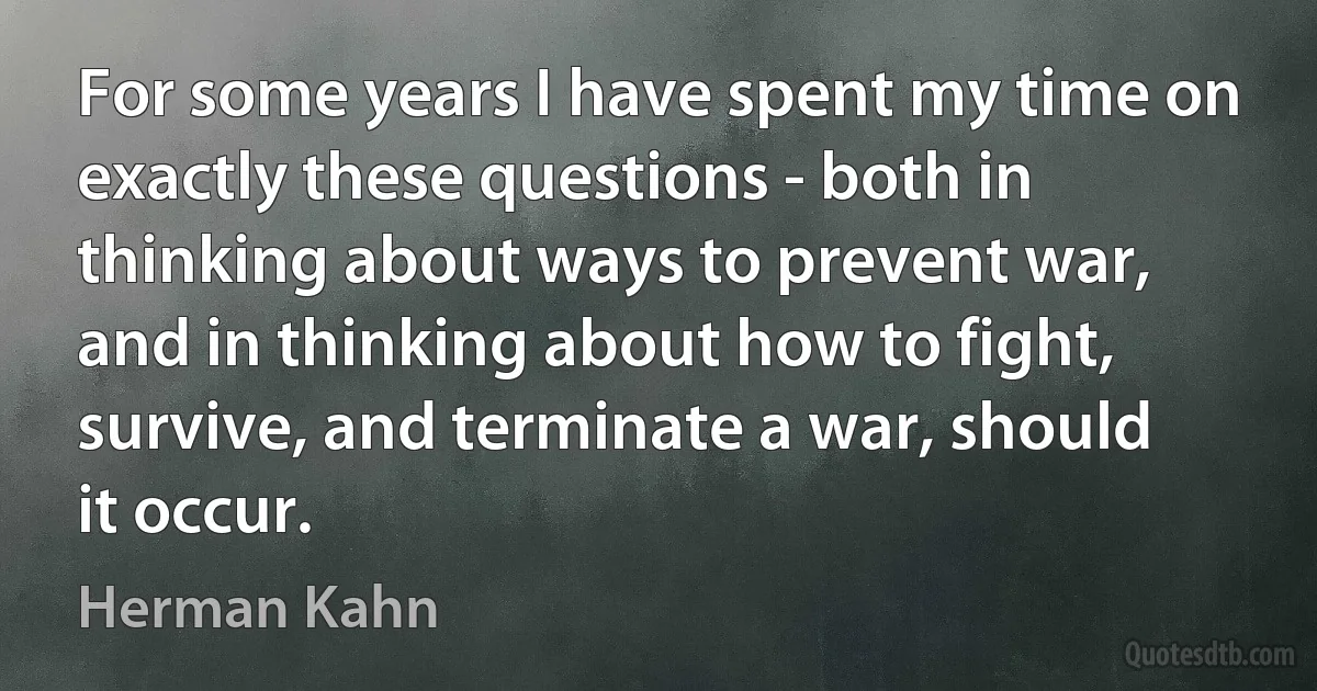 For some years I have spent my time on exactly these questions - both in thinking about ways to prevent war, and in thinking about how to fight, survive, and terminate a war, should it occur. (Herman Kahn)