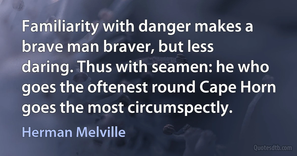 Familiarity with danger makes a brave man braver, but less daring. Thus with seamen: he who goes the oftenest round Cape Horn goes the most circumspectly. (Herman Melville)