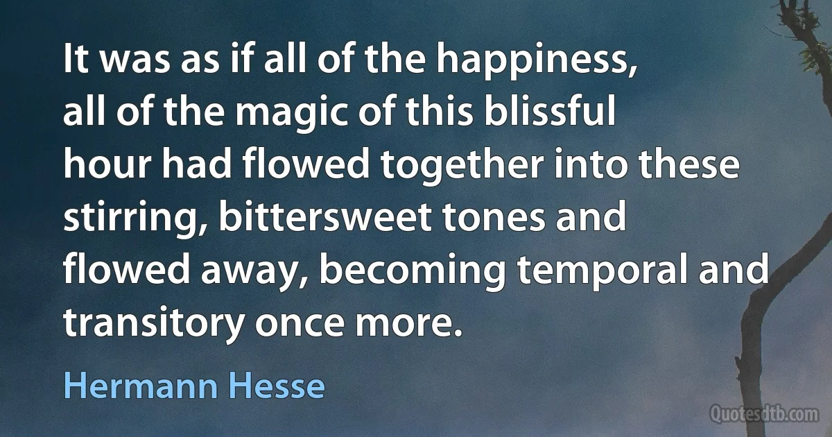 It was as if all of the happiness, all of the magic of this blissful hour had flowed together into these stirring, bittersweet tones and flowed away, becoming temporal and transitory once more. (Hermann Hesse)