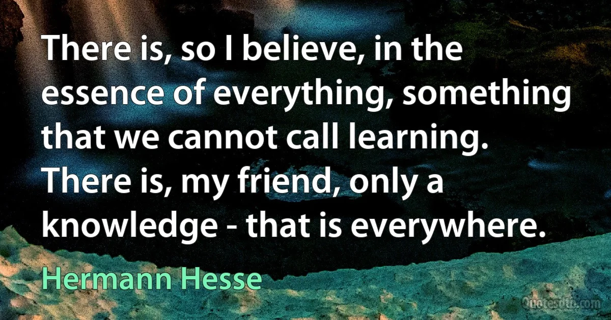 There is, so I believe, in the essence of everything, something that we cannot call learning. There is, my friend, only a knowledge - that is everywhere. (Hermann Hesse)