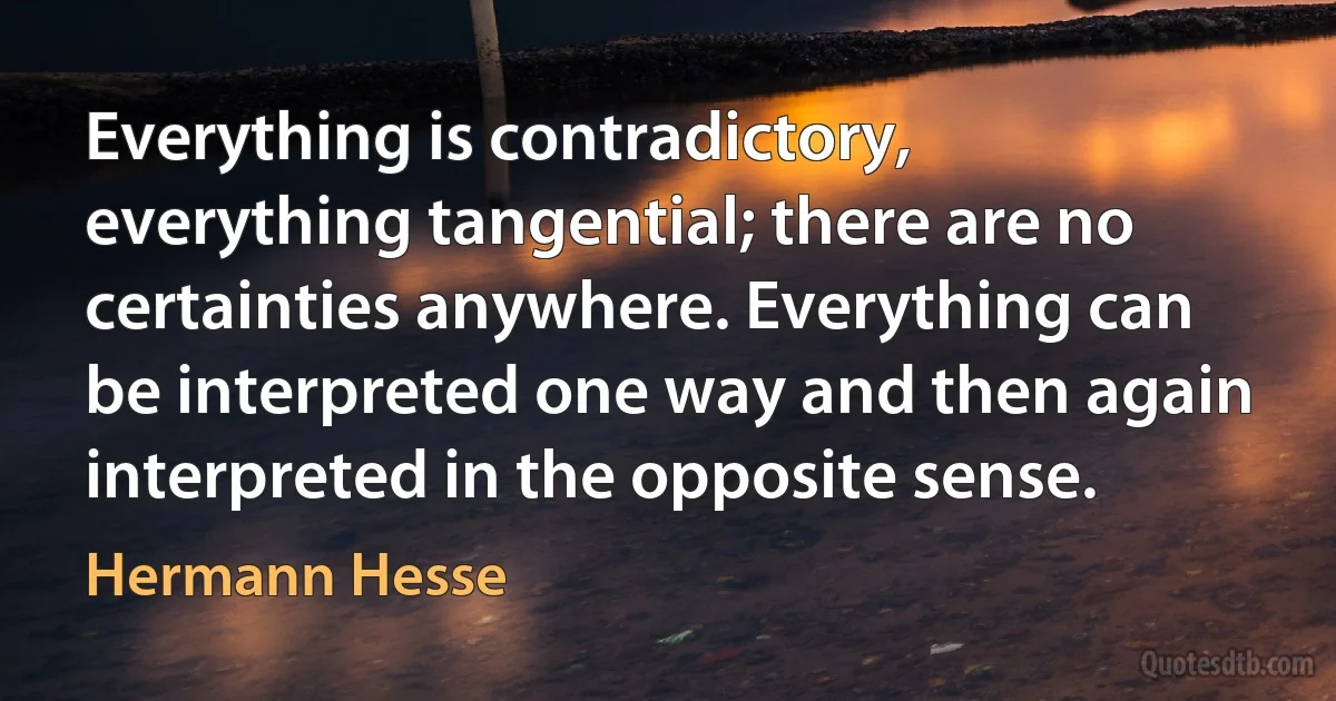 Everything is contradictory, everything tangential; there are no certainties anywhere. Everything can be interpreted one way and then again interpreted in the opposite sense. (Hermann Hesse)