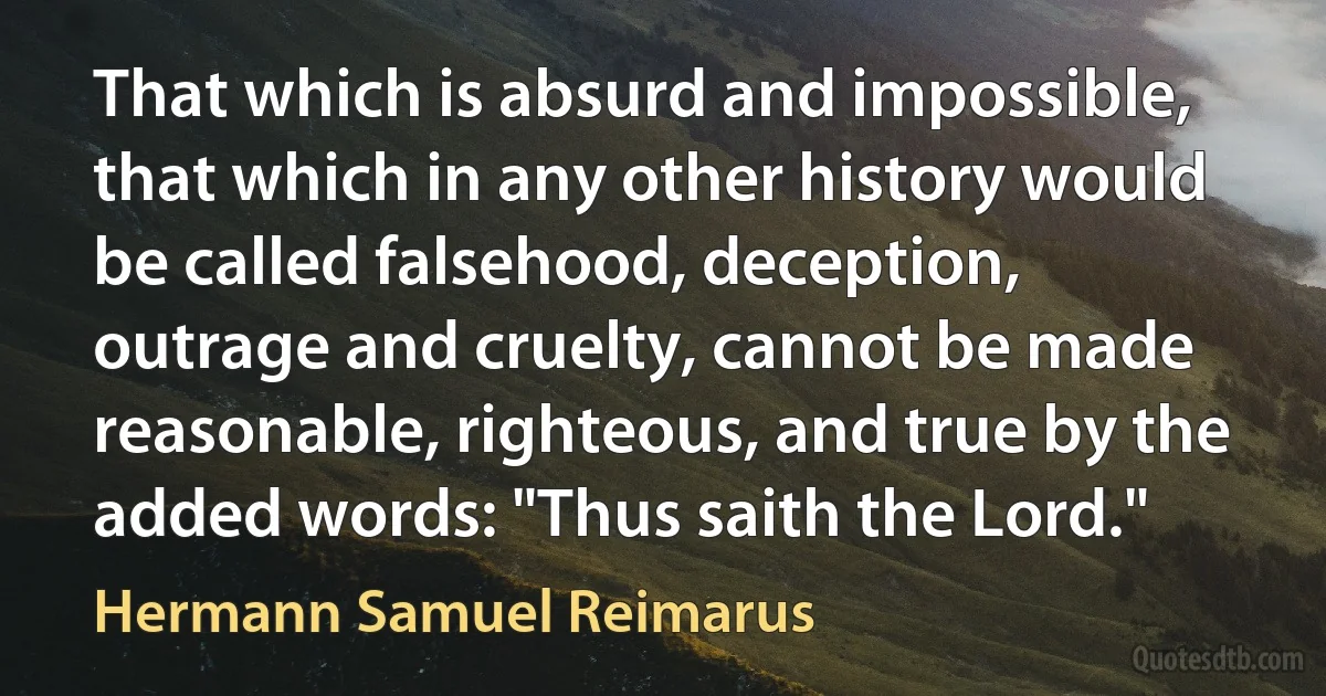 That which is absurd and impossible, that which in any other history would be called falsehood, deception, outrage and cruelty, cannot be made reasonable, righteous, and true by the added words: "Thus saith the Lord." (Hermann Samuel Reimarus)