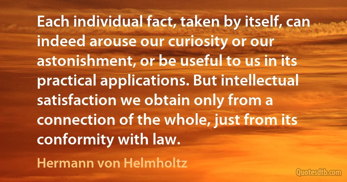 Each individual fact, taken by itself, can indeed arouse our curiosity or our astonishment, or be useful to us in its practical applications. But intellectual satisfaction we obtain only from a connection of the whole, just from its conformity with law. (Hermann von Helmholtz)