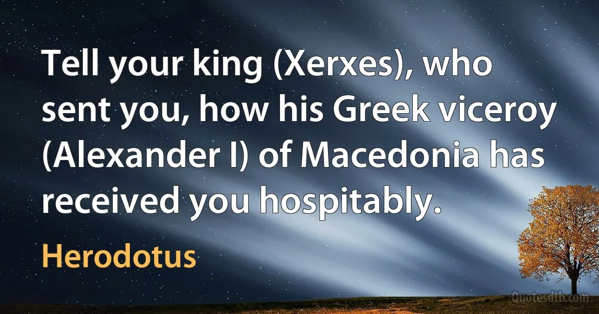 Tell your king (Xerxes), who sent you, how his Greek viceroy (Alexander I) of Macedonia has received you hospitably. (Herodotus)