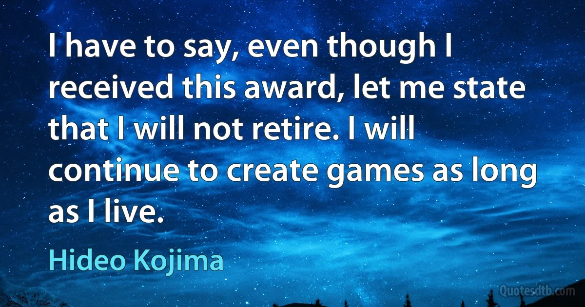 I have to say, even though I received this award, let me state that I will not retire. I will continue to create games as long as I live. (Hideo Kojima)