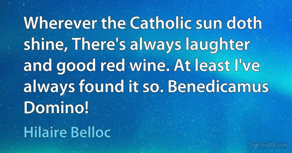 Wherever the Catholic sun doth shine, There's always laughter and good red wine. At least I've always found it so. Benedicamus Domino! (Hilaire Belloc)