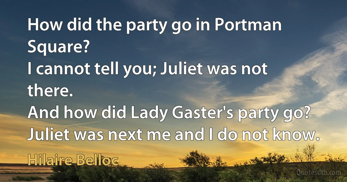 How did the party go in Portman Square?
I cannot tell you; Juliet was not there.
And how did Lady Gaster's party go?
Juliet was next me and I do not know. (Hilaire Belloc)