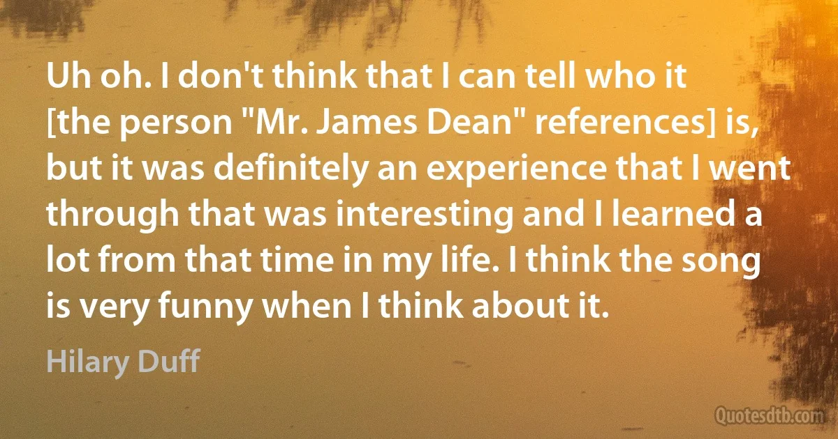 Uh oh. I don't think that I can tell who it [the person "Mr. James Dean" references] is, but it was definitely an experience that I went through that was interesting and I learned a lot from that time in my life. I think the song is very funny when I think about it. (Hilary Duff)