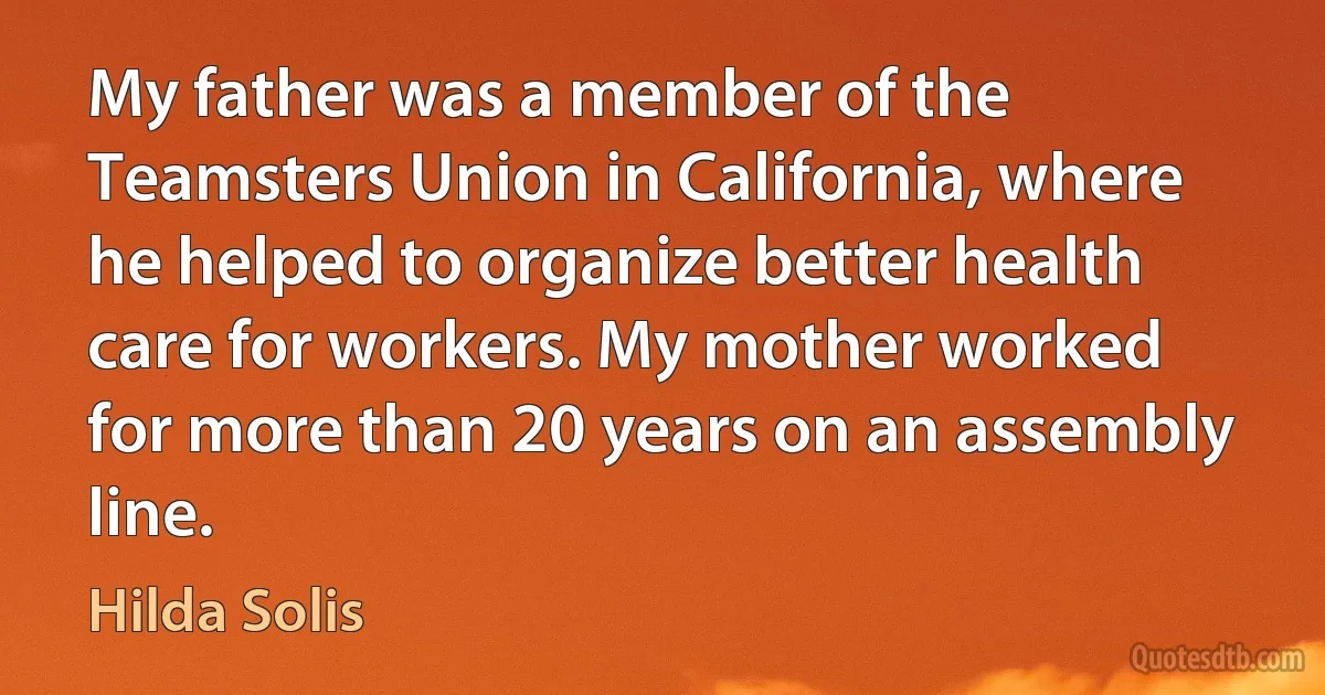 My father was a member of the Teamsters Union in California, where he helped to organize better health care for workers. My mother worked for more than 20 years on an assembly line. (Hilda Solis)