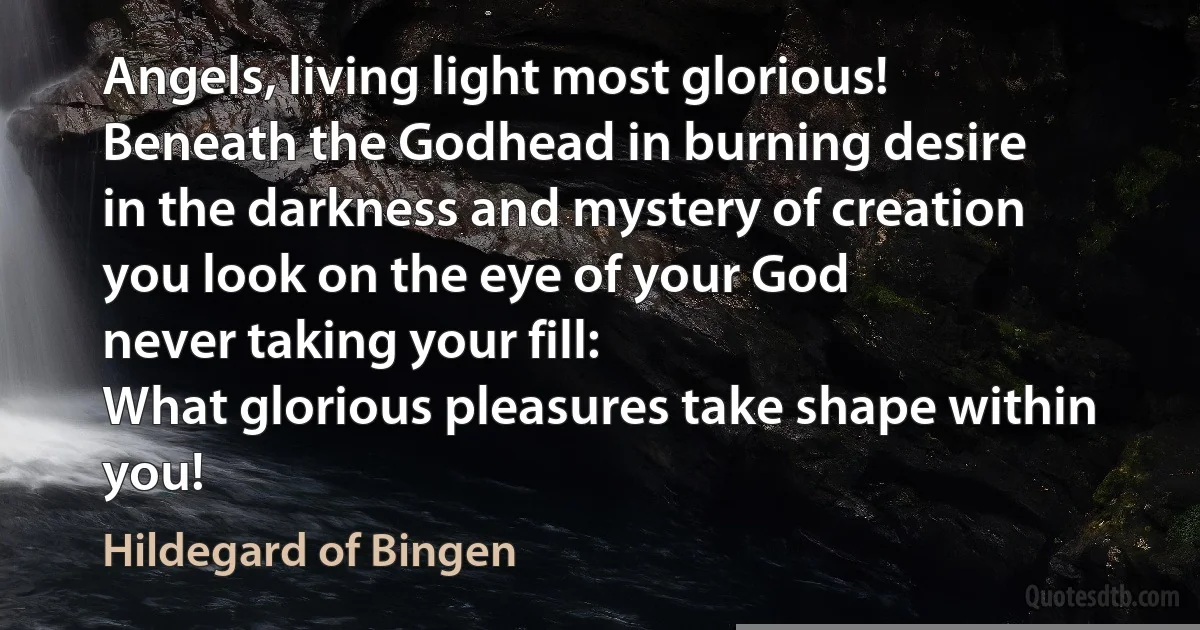 Angels, living light most glorious!
Beneath the Godhead in burning desire
in the darkness and mystery of creation
you look on the eye of your God
never taking your fill:
What glorious pleasures take shape within you! (Hildegard of Bingen)