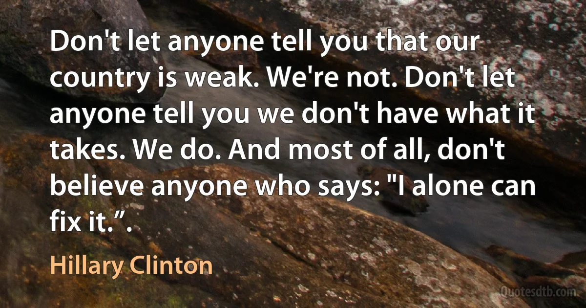 Don't let anyone tell you that our country is weak. We're not. Don't let anyone tell you we don't have what it takes. We do. And most of all, don't believe anyone who says: "I alone can fix it.”. (Hillary Clinton)