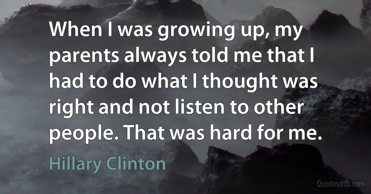 When I was growing up, my parents always told me that I had to do what I thought was right and not listen to other people. That was hard for me. (Hillary Clinton)