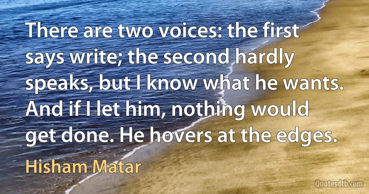 There are two voices: the first says write; the second hardly speaks, but I know what he wants. And if I let him, nothing would get done. He hovers at the edges. (Hisham Matar)