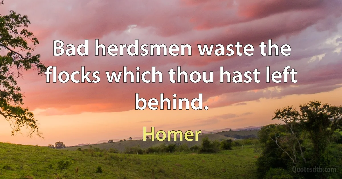 Bad herdsmen waste the flocks which thou hast left behind. (Homer)