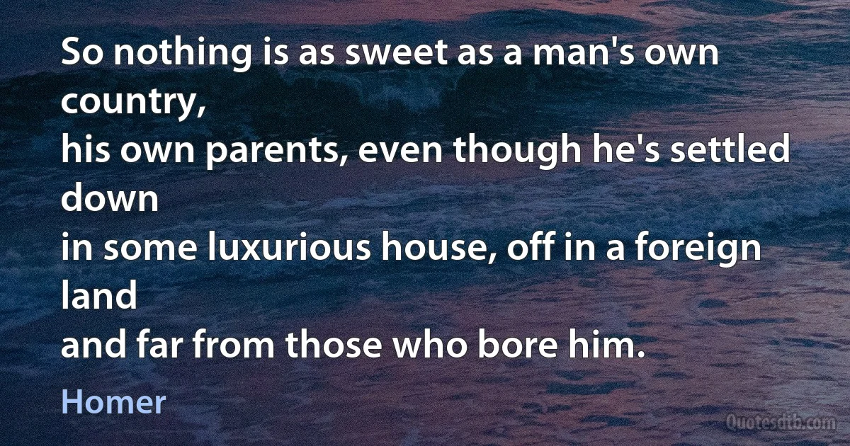 So nothing is as sweet as a man's own country,
his own parents, even though he's settled down
in some luxurious house, off in a foreign land
and far from those who bore him. (Homer)