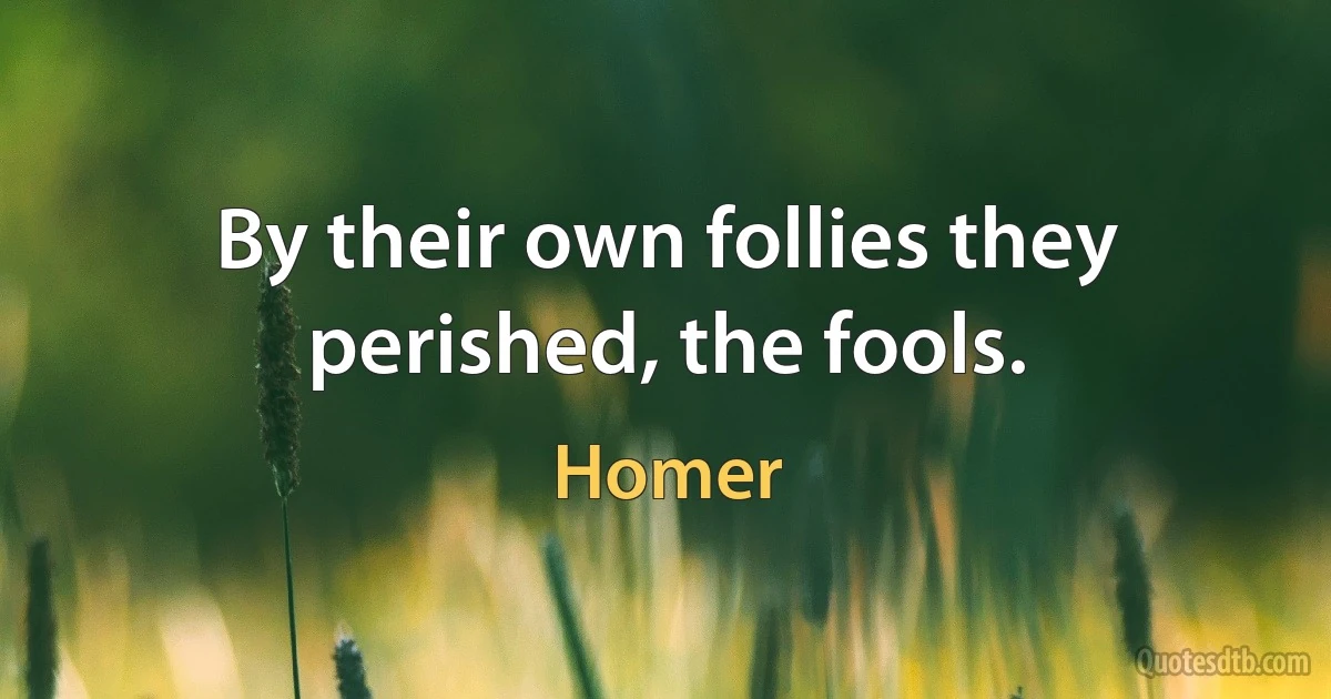 By their own follies they perished, the fools. (Homer)