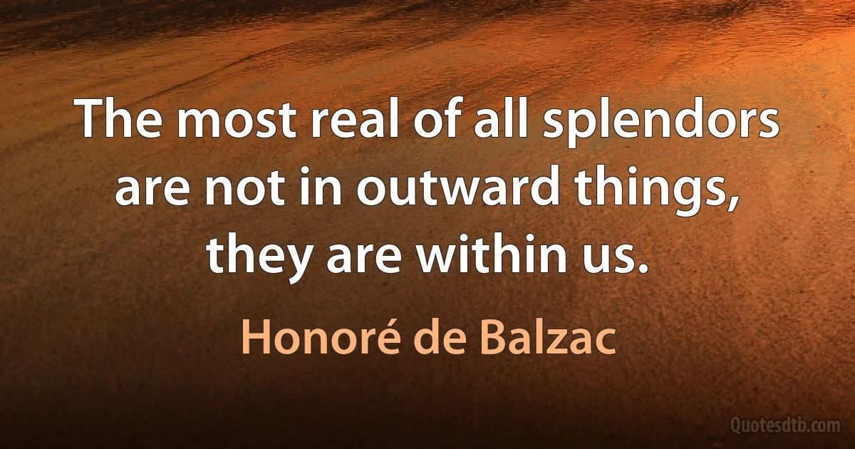 The most real of all splendors are not in outward things, they are within us. (Honoré de Balzac)