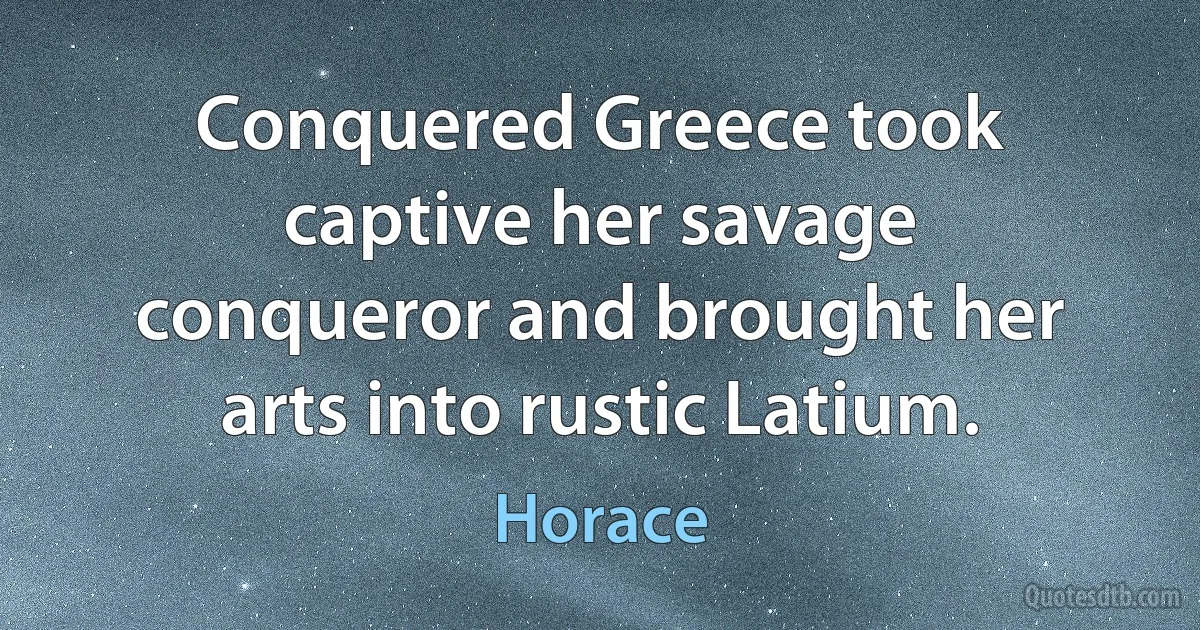 Conquered Greece took captive her savage conqueror and brought her arts into rustic Latium. (Horace)