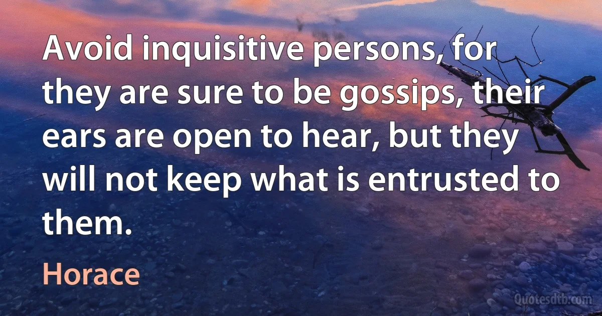 Avoid inquisitive persons, for they are sure to be gossips, their ears are open to hear, but they will not keep what is entrusted to them. (Horace)