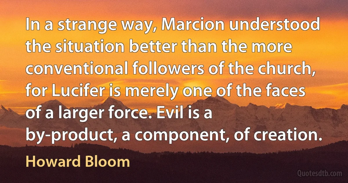 In a strange way, Marcion understood the situation better than the more conventional followers of the church, for Lucifer is merely one of the faces of a larger force. Evil is a by-product, a component, of creation. (Howard Bloom)