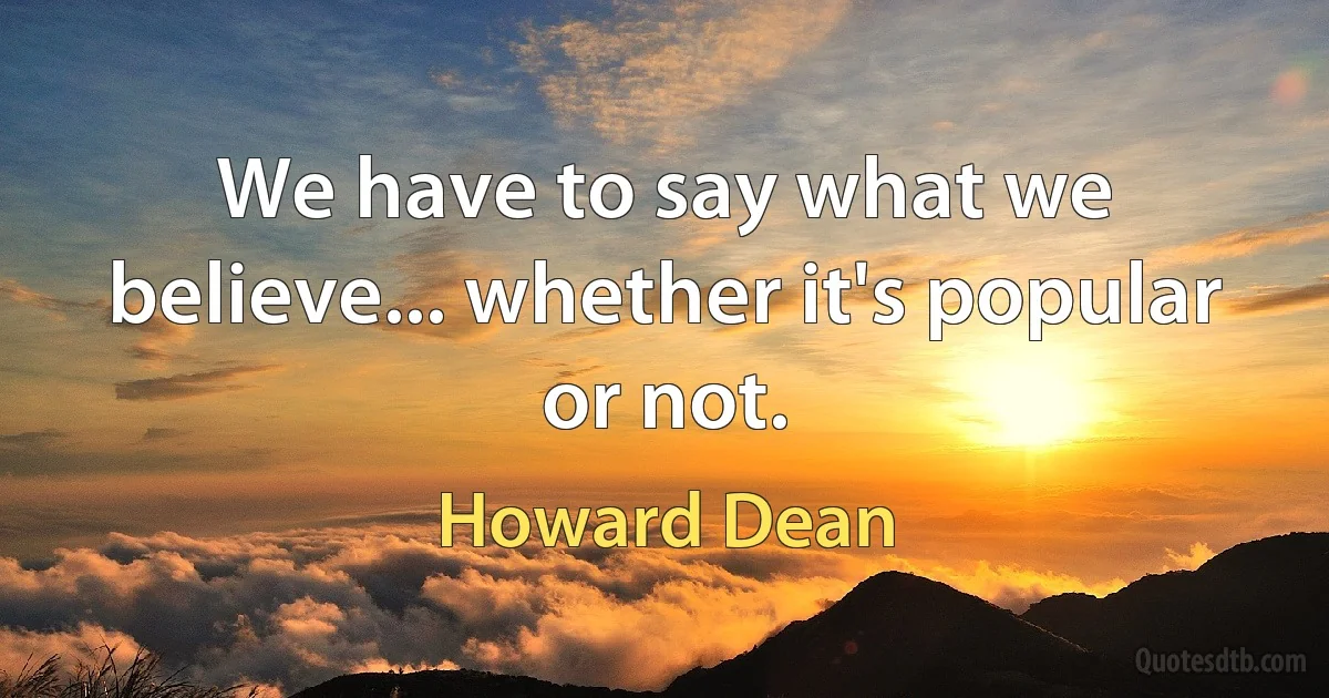 We have to say what we believe... whether it's popular or not. (Howard Dean)