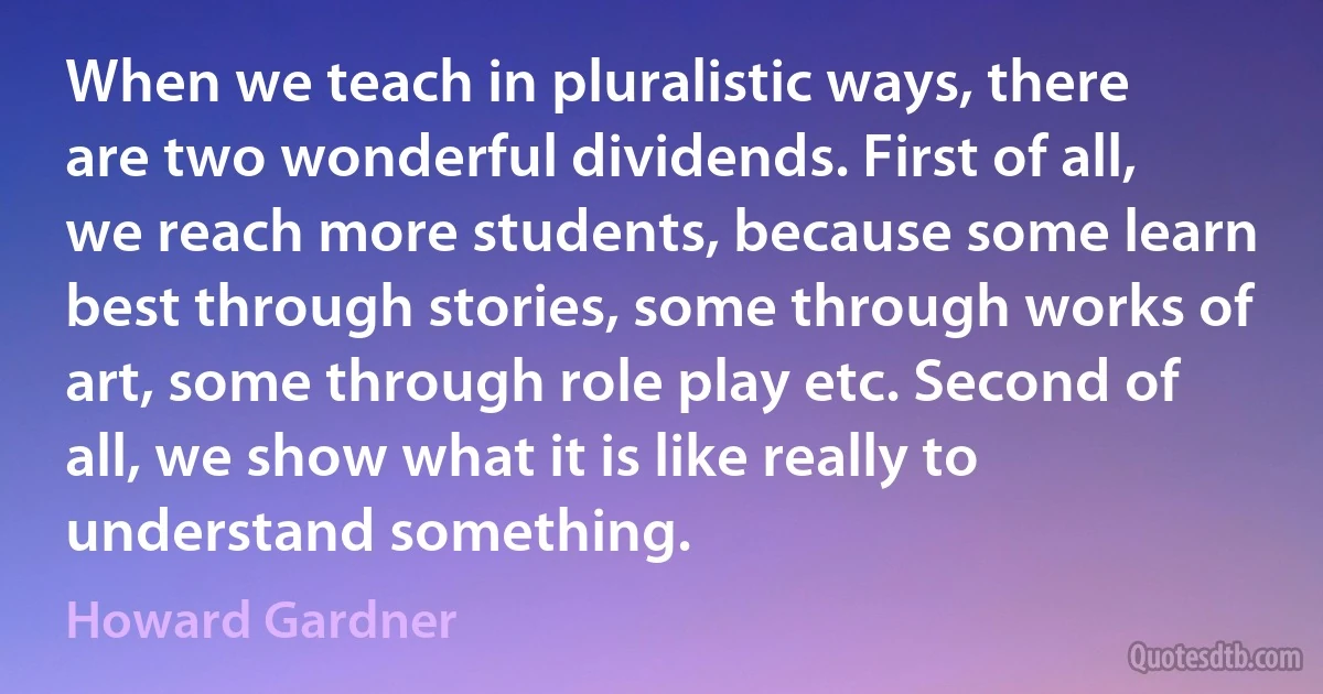 When we teach in pluralistic ways, there are two wonderful dividends. First of all, we reach more students, because some learn best through stories, some through works of art, some through role play etc. Second of all, we show what it is like really to understand something. (Howard Gardner)