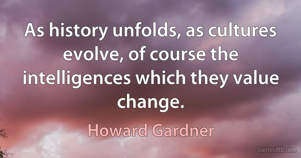 As history unfolds, as cultures evolve, of course the intelligences which they value change. (Howard Gardner)