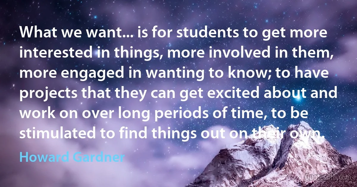 What we want... is for students to get more interested in things, more involved in them, more engaged in wanting to know; to have projects that they can get excited about and work on over long periods of time, to be stimulated to find things out on their own. (Howard Gardner)