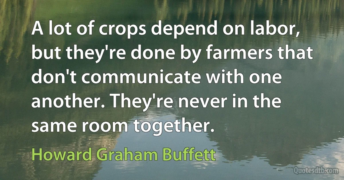 A lot of crops depend on labor, but they're done by farmers that don't communicate with one another. They're never in the same room together. (Howard Graham Buffett)