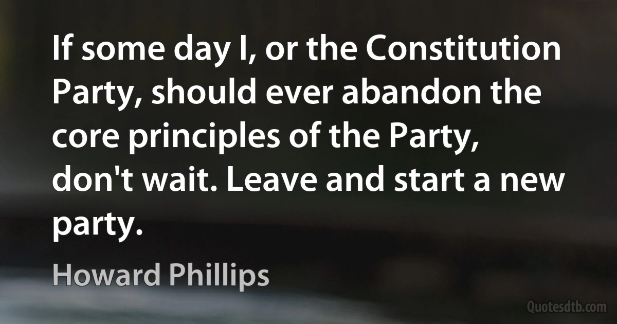 If some day I, or the Constitution Party, should ever abandon the core principles of the Party, don't wait. Leave and start a new party. (Howard Phillips)