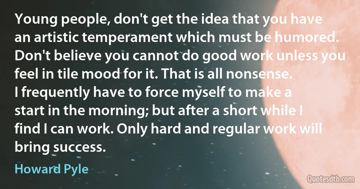 Young people, don't get the idea that you have an artistic temperament which must be humored. Don't believe you cannot do good work unless you feel in tile mood for it. That is all nonsense. I frequently have to force myself to make a start in the morning; but after a short while I find I can work. Only hard and regular work will bring success. (Howard Pyle)
