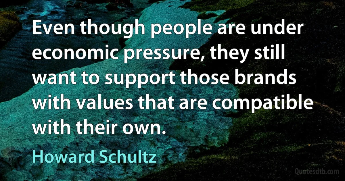 Even though people are under economic pressure, they still want to support those brands with values that are compatible with their own. (Howard Schultz)