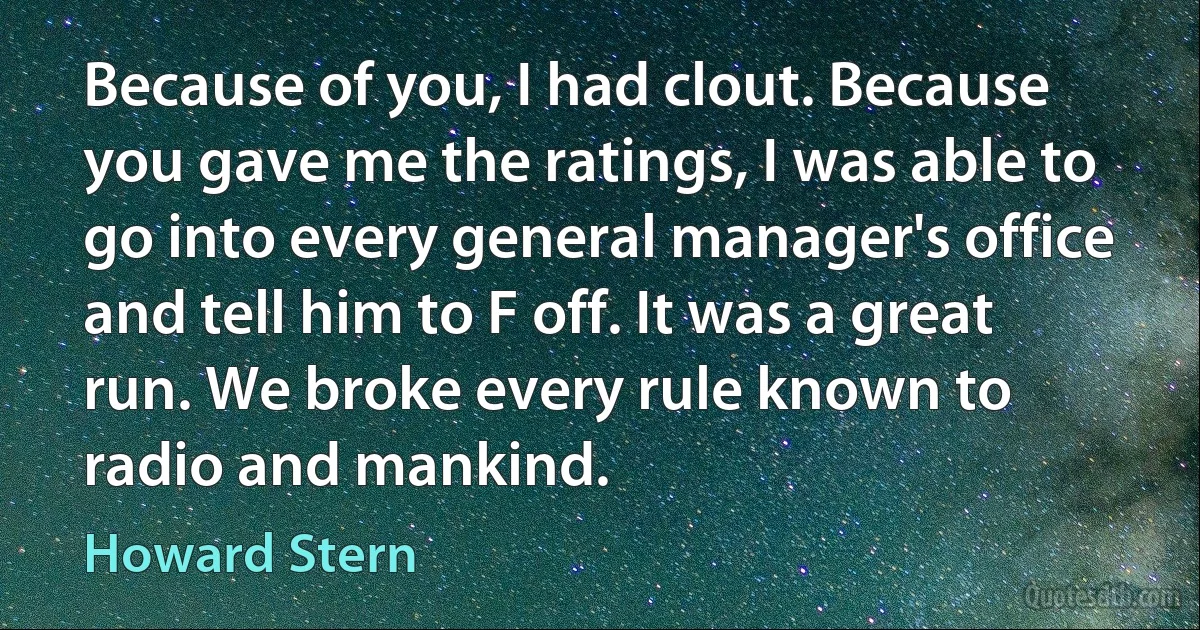 Because of you, I had clout. Because you gave me the ratings, I was able to go into every general manager's office and tell him to F off. It was a great run. We broke every rule known to radio and mankind. (Howard Stern)