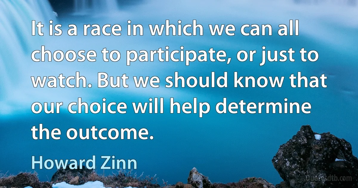 It is a race in which we can all choose to participate, or just to watch. But we should know that our choice will help determine the outcome. (Howard Zinn)